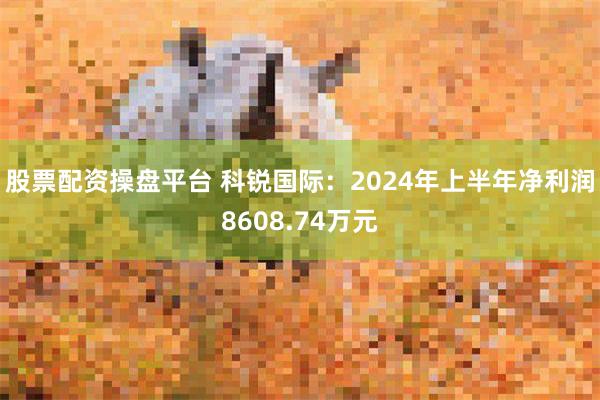 股票配资操盘平台 科锐国际：2024年上半年净利润8608.74万元