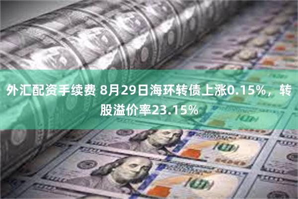 外汇配资手续费 8月29日海环转债上涨0.15%，转股溢价率23.15%