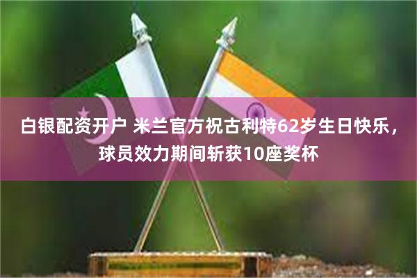 白银配资开户 米兰官方祝古利特62岁生日快乐，球员效力期间斩获10座奖杯