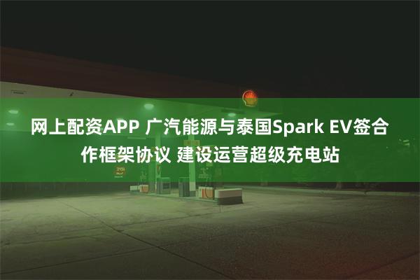 网上配资APP 广汽能源与泰国Spark EV签合作框架协议 建设运营超级充电站