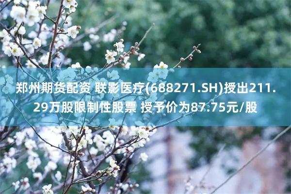 郑州期货配资 联影医疗(688271.SH)授出211.29万股限制性股票 授予价为87.75元/股