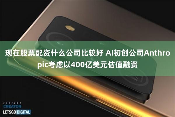 现在股票配资什么公司比较好 AI初创公司Anthropic考虑以400亿美元估值融资