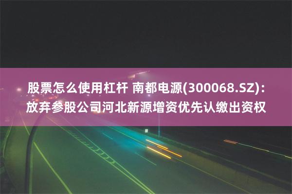 股票怎么使用杠杆 南都电源(300068.SZ)：放弃参股公司河北新源增资优先认缴出资权