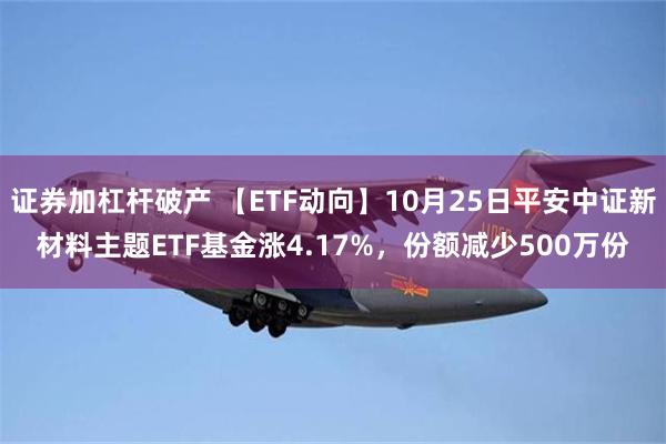 证券加杠杆破产 【ETF动向】10月25日平安中证新材料主题ETF基金涨4.17%，份额减少500万份