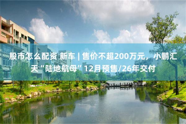 股市怎么配资 新车 | 售价不超200万元，小鹏汇天“陆地航母”12月预售/26年交付