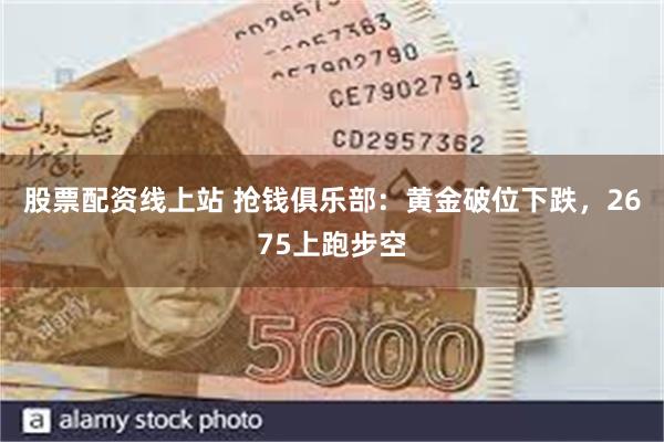 股票配资线上站 抢钱俱乐部：黄金破位下跌，2675上跑步空