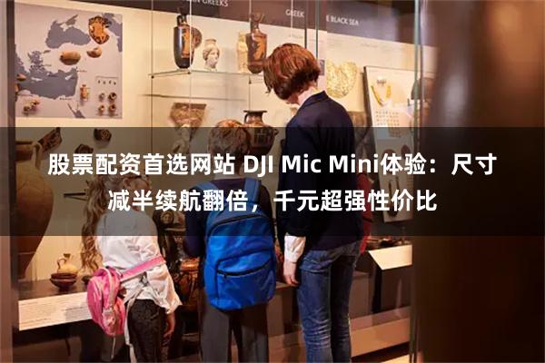 股票配资首选网站 DJI Mic Mini体验：尺寸减半续航翻倍，千元超强性价比