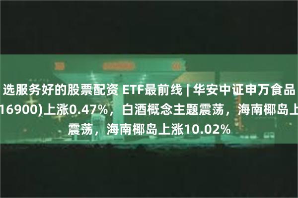 选服务好的股票配资 ETF最前线 | 华安中证申万食品饮料ETF(516900)上涨0.47%，白酒概念主题震荡，海南椰岛上涨10.02%