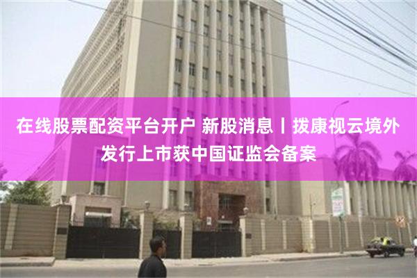 在线股票配资平台开户 新股消息丨拨康视云境外发行上市获中国证监会备案