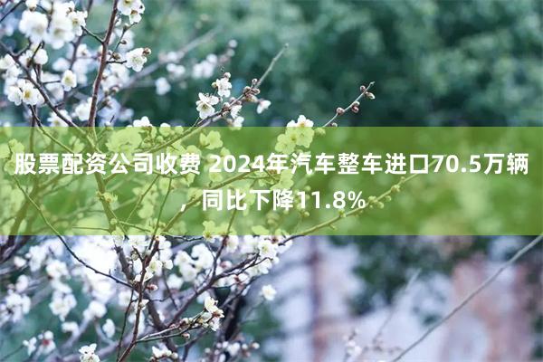 股票配资公司收费 2024年汽车整车进口70.5万辆，同比下降11.8%