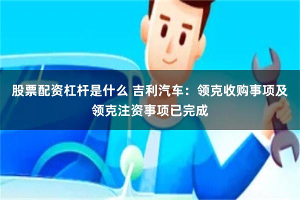 股票配资杠杆是什么 吉利汽车：领克收购事项及领克注资事项已完成