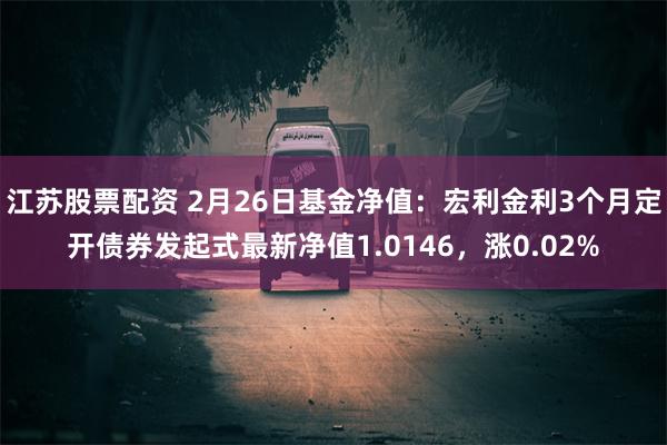 江苏股票配资 2月26日基金净值：宏利金利3个月定开债券发起式最新净值1.0146，涨0.02%