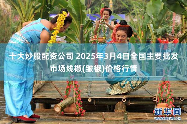 十大炒股配资公司 2025年3月4日全国主要批发市场线椒(皱椒)价格行情